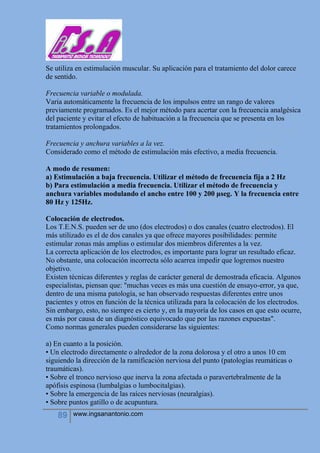 89 www.ingsanantonio.com
Se utiliza en estimulación muscular. Su aplicación para el tratamiento del dolor carece
de sentido.
Frecuencia variable o modulada.
Varia automáticamente la frecuencia de los impulsos entre un rango de valores
previamente programados. Es el mejor método para acertar con la frecuencia analgésica
del paciente y evitar el efecto de habituación a la frecuencia que se presenta en los
tratamientos prolongados.
Frecuencia y anchura variables a la vez.
Considerado como el método de estimulación más efectivo, a media frecuencia.
A modo de resumen:
a) Estimulación a baja frecuencia. Utilizar el método de frecuencia fija a 2 Hz
b) Para estimulación a media frecuencia. Utilizar el método de frecuencia y
anchura variables modulando el ancho entre 100 y 200 μseg. Y la frecuencia entre
80 Hz y 125Hz.
Colocación de electrodos.
Los T.E.N.S. pueden ser de uno (dos electrodos) o dos canales (cuatro electrodos). El
más utilizado es el de dos canales ya que ofrece mayores posibilidades: permite
estimular zonas más amplias o estimular dos miembros diferentes a la vez.
La correcta aplicación de los electrodos, es importante para lograr un resultado eficaz.
No obstante, una colocación incorrecta sólo acarrea impedir que logremos nuestro
objetivo.
Existen técnicas diferentes y reglas de carácter general de demostrada eficacia. Algunos
especialistas, piensan que: "muchas veces es más una cuestión de ensayo-error, ya que,
dentro de una misma patología, se han observado respuestas diferentes entre unos
pacientes y otros en función de la técnica utilizada para la colocación de los electrodos.
Sin embargo, esto, no siempre es cierto y, en la mayoría de los casos en que esto ocurre,
es más por causa de un diagnóstico equivocado que por las razones expuestas".
Como normas generales pueden considerarse las siguientes:
a) En cuanto a la posición.
• Un electrodo directamente o alrededor de la zona dolorosa y el otro a unos 10 cm
siguiendo la dirección de la ramificación nerviosa del punto (patologías reumáticas o
traumáticas).
• Sobre el tronco nervioso que inerva la zona afectada o paravertebralmente de la
apófisis espinosa (lumbalgias o lumbocitalgias).
• Sobre la emergencia de las raíces nerviosas (neuralgias).
• Sobre puntos gatillo o de acupuntura.
 