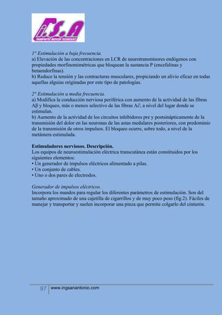 97 www.ingsanantonio.com
1° Estimulación a baja frecuencia.
a) Elevación de las concentraciones en LCR de neurotransmisores endógenos con
propiedades morfinomimétricas que bloquean la sustancia P (encefalinas y
betaendorfinas).
b) Reduce la tensión y las contracturas musculares, propiciando un alivio eficaz en todas
aquellas alguias originadas por este tipo de patologías.
2° Estimulación a media frecuencia.
a) Modifica la conducción nerviosa periférica con aumento de la actividad de las fibras
Aβ y bloqueo, más o menos selectivo de las fibras A∂, a nivel del lugar donde se
estimulan.
b) Aumento de la actividad de los circuitos inhibidores pre y postsinápticamente de la
transmisión del dolor en las neuronas de las astas medulares posteriores, con predominio
de la transmisión de otros impulsos. El bloqueo ocurre, sobre todo, a nivel de la
metámera estimulada.
Estimuladores nerviosos. Descripción.
Los equipos de neuroestimulación eléctrica transcutánea están constituidos por los
siguientes elementos:
• Un generador de impulsos eléctricos alimentado a pilas.
• Un conjunto de cables.
• Uno o dos pares de electrodos.
Generador de impulsos eléctricos.
Incorpora los mandos para regular los diferentes parámetros de estimulación. Son del
tamaño aproximado de una cajetilla de cigarrillos y de muy poco peso (fig.2). Fáciles de
manejar y transportar y suelen incorporar una pinza que permite colgarlo del cinturón.
 