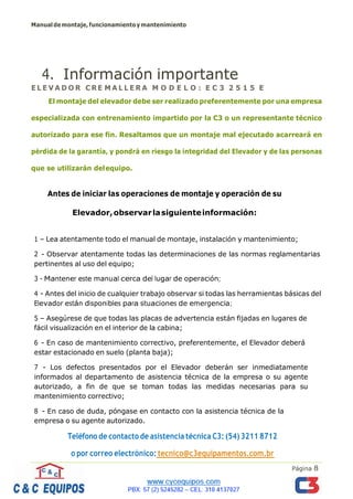 Manualdemontaje,funcionamientoymantenimiento
Página 8
4. Información importante
E L E V A D O R C RE M A L L E R A M O D E L O : E C 3 2 5 1 5 E
El montaje del elevador debe ser realizado preferentemente por una empresa
especializada con entrenamiento impartido por la C3 o un representante técnico
autorizado para ese fin. Resaltamos que un montaje mal ejecutado acarreará en
pérdida de la garantía, y pondrá en riesgo la integridad del Elevador y de las personas
que se utilizarán delequipo.
Antes de iniciar las operaciones de montaje y operación de su
Elevador,observarlasiguienteinformación:
1 – Lea atentamente todo el manual de montaje, instalación y mantenimiento;
2 - Observar atentamente todas las determinaciones de las normas reglamentarias
pertinentes al uso del equipo;
3 - Mantener este manual cerca del lugar de operación;
4 - Antes del inicio de cualquier trabajo observar si todas las herramientas básicas del
Elevador están disponibles para situaciones de emergencia;
5 – Asegúrese de que todas las placas de advertencia están fijadas en lugares de
fácil visualización en el interior de la cabina;
6 - En caso de mantenimiento correctivo, preferentemente, el Elevador deberá
estar estacionado en suelo (planta baja);
7 - Los defectos presentados por el Elevador deberán ser inmediatamente
informados al departamento de asistencia técnica de la empresa o su agente
autorizado, a fin de que se toman todas las medidas necesarias para su
mantenimiento correctivo;
8 - En caso de duda, póngase en contacto con la asistencia técnica de la
empresa o su agente autorizado.
Teléfono de contacto de asistencia técnica C3: (54) 3211 8712
o por correo electrónico: tecnico@c3equipamentos.com.br
 