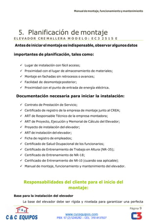 Manualdemontaje,funcionamientoymantenimiento
Página 9
5. Planificación de montaje
E L E V A D O R C RE M A L L E R A M O D E L O : E C 3 2 5 1 5 E
Antesdeiniciarelmontajeesindispensable,observaralgunosdatos
importantes de planificación, tales como:
✓ Lugar de instalación con fácil acceso;
✓ Proximidad con el lugar de almacenamiento de materiales;
✓ Montaje en fachadas sin retrocesos o avances;
✓ Facilidad de desmontajeposterior;
✓ Proximidad con el punto de entrada de energía eléctrica.
Documentación necesaria para iniciar la instalación:
✓ Contrato de Prestación de Servicio;
✓ Certificado de registro de la empresa de montaje junto al CREA;
✓ ART de Responsable Técnico de la empresa montadora;
✓ ART de Proyecto, Ejecución y Memorial de Cálculo del Elevador;
✓ Proyecto de instalación del elevador;
✓ ART de instalación del elevador;
✓ Ficha de registro de empleados;
✓ Certificado de Salud Ocupacional de los funcionarios;
✓ Certificado de Entrenamiento de Trabajo en Altura (NR-35);
✓ Certificado de Entrenamiento de NR-18;
✓ Certificado de Entrenamiento de NR-10 (cuando sea aplicable);
✓ Manual de montaje, funcionamiento y mantenimiento del elevador.
Responsabilidades del cliente para el inicio del
montaje:
Base para la instalación del elevador
La base del elevador debe ser rígida y nivelada para garantizar una perfecta
 