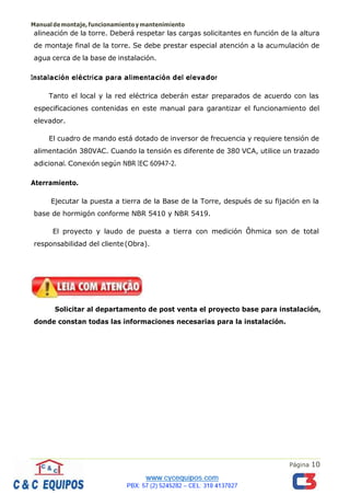 Manualdemontaje,funcionamientoymantenimiento
Página 10
alineación de la torre. Deberá respetar las cargas solicitantes en función de la altura
de montaje final de la torre. Se debe prestar especial atención a la acumulación de
agua cerca de la base de instalación.
Instalación eléctrica para alimentación del elevador
Tanto el local y la red eléctrica deberán estar preparados de acuerdo con las
especificaciones contenidas en este manual para garantizar el funcionamiento del
elevador.
El cuadro de mando está dotado de inversor de frecuencia y requiere tensión de
alimentación 380VAC. Cuando la tensión es diferente de 380 VCA, utilice un trazado
adicional. Conexión según NBR IEC 60947-2.
Aterramiento.
Ejecutar la puesta a tierra de la Base de la Torre, después de su fijación en la
base de hormigón conforme NBR 5410 y NBR 5419.
El proyecto y laudo de puesta a tierra con medición Ôhmica son de total
responsabilidad del cliente(Obra).
Solicitar al departamento de post venta el proyecto base para instalación,
donde constan todas las informaciones necesarias para la instalación.
 