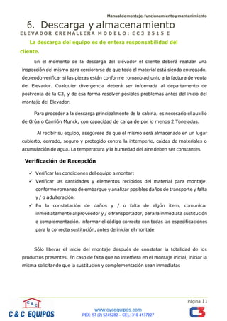 Manualdemontaje,funcionamientoymantenimiento
Página 11
6. Descarga y almacenamiento
E L E V A D O R C RE M A L L E R A M O D E L O : E C 3 2 5 1 5 E
La descarga del equipo es de entera responsabilidad del
cliente.
En el momento de la descarga del Elevador el cliente deberá realizar una
inspección del mismo para cerciorarse de que todo el material está siendo entregado,
debiendo verificar si las piezas están conforme romano adjunto a la factura de venta
del Elevador. Cualquier divergencia deberá ser informada al departamento de
postventa de la C3, y de esa forma resolver posibles problemas antes del inicio del
montaje del Elevador.
Para proceder a la descarga principalmente de la cabina, es necesario el auxilio
de Grúa o Camión Munck, con capacidad de carga de por lo menos 2 Toneladas.
Al recibir su equipo, asegúrese de que el mismo será almacenado en un lugar
cubierto, cerrado, seguro y protegido contra la intemperie, caídas de materiales o
acumulación de agua. La temperatura y la humedad del aire deben ser constantes.
Verificación de Recepción
✓ Verificar las condiciones del equipo a montar;
✓ Verificar las cantidades y elementos recibidos del material para montaje,
conforme romaneo de embarque y analizar posibles daños de transporte y falta
y / o adulteración;
✓ En la constatación de daños y / o falta de algún ítem, comunicar
inmediatamente al proveedor y / o transportador, para la inmediata sustitución
o complementación, informar el código correcto con todas las especificaciones
para la correcta sustitución, antes de iniciar el montaje
Sólo liberar el inicio del montaje después de constatar la totalidad de los
productos presentes. En caso de falta que no interfiera en el montaje inicial, iniciar la
misma solicitando que la sustitución y complementación sean inmediatas
 