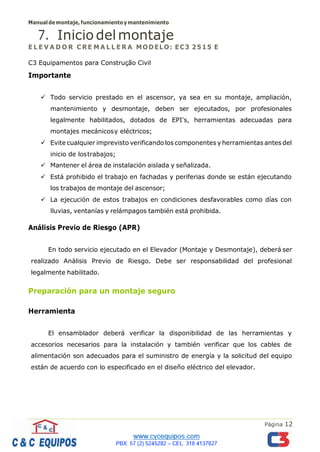 Manualdemontaje,funcionamientoymantenimiento
Página 12
7. Inicio delmontaje
E L E V A D O R C RE M A L L E R A MODELO: EC3 2515 E
C3 Equipamentos para Construção Civil
Importante
✓ Todo servicio prestado en el ascensor, ya sea en su montaje, ampliación,
mantenimiento y desmontaje, deben ser ejecutados, por profesionales
legalmente habilitados, dotados de EPI's, herramientas adecuadas para
montajes mecánicosy eléctricos;
✓ Evite cualquier imprevisto verificando los componentes y herramientas antes del
inicio de lostrabajos;
✓ Mantener el área de instalación aislada y señalizada.
✓ Está prohibido el trabajo en fachadas y periferias donde se están ejecutando
los trabajos de montaje del ascensor;
✓ La ejecución de estos trabajos en condiciones desfavorables como días con
lluvias, ventanías y relámpagos también está prohibida.
Análisis Previo de Riesgo (APR)
En todo servicio ejecutado en el Elevador (Montaje y Desmontaje), deberá ser
realizado Análisis Previo de Riesgo. Debe ser responsabilidad del profesional
legalmente habilitado.
Preparación para un montaje seguro
Herramienta
El ensamblador deberá verificar la disponibilidad de las herramientas y
accesorios necesarios para la instalación y también verificar que los cables de
alimentación son adecuados para el suministro de energía y la solicitud del equipo
están de acuerdo con lo especificado en el diseño eléctrico del elevador.
 
