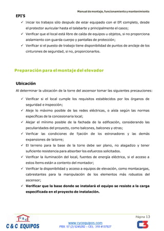 Manualdemontaje,funcionamientoymantenimiento
Página 13
EPI’S
✓ Iniciar los trabajos sólo después de estar equipado con el EPI completo, desde
el protector auricular hasta el talabarte y principalmente el casco;
✓ Verificar que el local está libre de caída de equipos u objetos, si no proporciona
aislamiento con guarda cuerpo y pantallas de protección;
✓ Verificar si el puesto de trabajo tiene disponibilidad de puntos de anclaje de los
cinturones de seguridad, si no, proporcionarlos.
Preparación para el montaje del elevador
Ubicación
Al determinar la ubicación de la torre del ascensor tomar las siguientes precauciones:
✓ Verificar si el local cumple los requisitos establecidos por los órganos de
seguridad e inspección;
✓ Aleje lo máximo posible de las redes eléctricas, o aísla según las normas
específicas de la concesionaria local;
✓ Alejar el mínimo posible de la fachada de la edificación, considerando las
peculiaridades del proyecto, como balcones, balcones y otras;
✓ Verificar las condiciones de fijación de los estronadores y las demás
expansiones de latorre;
✓ El terreno para la base de la torre debe ser plano, no alagadizo y tener
suficiente resistencia para absorber los esfuerzos solicitados.
✓ Verificar la iluminación del local, fuentes de energía eléctrica, si el acceso a
estos ítems están a contento del montador;
✓ Verificar la disponibilidad y acceso a equipos de elevación, como montacargas,
cabrestantes para la manipulación de los elementos más robustos del
ascensor;
✓ Verificar que la base donde se instalará el equipo se resiste a la carga
especificada en el proyecto de instalación.
 