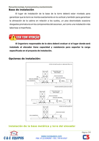 Manualdemontaje,funcionamientoymantenimiento
Página 14
Base de instalación
El lugar de instalación de la base de la torre deberá estar nivelado para
garantizar que la torre se monta exactamente en la vertical y también para garantizar
la alineación de la cabina en relación a los suelos, un piso desnivelado ocasiona
desgastes prematuros en los componentes del ascensor, así como una instalación más
laboriosa e imperfecta.
El Ingeniero responsable de la obra deberá evaluar si el lugar donde será
instalado el elevador tiene capacidad y resistencia para soportar la carga
especificada en el proyecto de instalación.
Opciones de instalación:
Instalación de la base metálica y torre del elevador
 