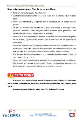 Página 15
Manualdemontaje,funcionamientoymantenimiento
Siga estos pasos para fijar la base metálica:
✓ Tener en mano el proyecto de instalación;
✓ Verificar el dimensionamiento, alineación, nivelación, resistencia y curado de la
base;
✓ Probar la profundidad y la fijación con la colocación de un plomo para la
prueba;
✓ La base de la torre del elevador es la pieza que recibe el montaje de los
módulos, debiendo estar completamente nivelada para garantizar una
perfecta alineación de la torre durante el montaje;
✓ Posicionar la Base de modo que permita una buena alineación con los forjados
de los suelos, siguiendo las dimensiones especificadas en el proyecto de
instalación.
✓ Montar los módulos hasta que tengan altura suficiente para fijar el estroncador
en la primera losa;Fixar o primeiro estroncador na laje, com 4 chumbadores tipo
PBA Ø5/8 x 4.1/2”, respeitando as medidas indicas na imagem a seguir;
✓ Sólo después de la fijación del estroncador deberá fijarse la Base con 12 plomos
tipo PBA Ø5 / 8 x 4.1 / 2 ";
✓ Garantizar que los estantes estén alineados durante el montaje de los módulos;
✓ Sólo después del montaje de al menos 3 módulos y la fijación de un mínimo de
1 estroncador es que puede iniciarse el montaje de la cabina.
El primer y el último módulo no tienen cremallera, para diferenciar de los demás
estos son de color amarillo, estos sólo pueden ser montados en los extremos de la
torre.
El par de apriete de los tornillos de unión de los módulos es
 