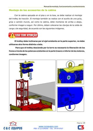 Página 18
Manualdemontaje,funcionamientoymantenimiento
Montaje de los accesorios de la cabina
Con la cabina apoyada en el piso o en la losa, se debe realizar el montaje
del trolley de tracción. El montaje también se realiza con el auxilio de una grúa,
grúa o camión munck, así como la cabina, debe montarse de arriba a abajo,
conforme imagen a seguir. Por último, deben colocarse las clavijas de la celda de
carga y de seguridad, de acuerdo con las siguientes imágenes.
El trolley debe inclinarse por el ojal existente en la parte superior, no debe
utilizarse otra forma distinta a ésta.
Para que el trolley descienda por la torre es necesaria la liberación de los
frenos a través de las palancas existentes en la parte trasera e inferior de los motores,
conforme imagen.
 