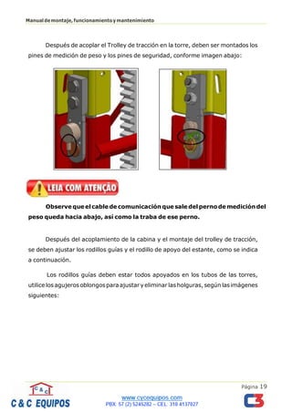 Página 19
Manualdemontaje,funcionamientoymantenimiento
Después de acoplar el Trolley de tracción en la torre, deben ser montados los
pines de medición de peso y los pines de seguridad, conforme imagen abajo:
Observe queelcablede comunicación que saledelpernode medicióndel
peso queda hacia abajo, así como la traba de ese perno.
Después del acoplamiento de la cabina y el montaje del trolley de tracción,
se deben ajustar los rodillos guías y el rodillo de apoyo del estante, como se indica
a continuación.
Los rodillos guías deben estar todos apoyados en los tubos de las torres,
utilice los agujeros oblongosparaajustaryeliminar lasholguras,según las imágenes
siguientes:
 