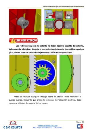 Página 20
Manualdemontaje,funcionamientoymantenimiento
Los rodillos de apoyo del estante no deben tocar la espalda del estante,
deben quedar alejados y durante el movimiento del elevador los rodillos no deben
girar, deben tener un pequeño alejamiento, conforme imagen abajo:
Antes de realizar cualquier trabajo sobre la cabina, debe montarse el
guarda-cuerpo. Recuerde que antes de comenzar la instalación eléctrica, debe
montarse el brazo de soporte de los cables.
 