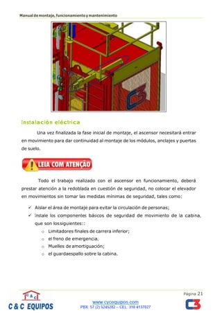 Página 21
Manualdemontaje,funcionamientoymantenimiento
Instalación eléctrica
Una vez finalizada la fase inicial de montaje, el ascensor necesitará entrar
en movimiento para dar continuidad al montaje de los módulos, anclajes y puertas
de suelo.
Todo el trabajo realizado con el ascensor en funcionamiento, deberá
prestar atención a la redoblada en cuestión de seguridad, no colocar el elevador
en movimientos sin tomar las medidas mínimas de seguridad, tales como:
✓ Aislar el área de montaje para evitar la circulación de personas;
✓ Instale los componentes básicos de seguridad de movimiento de la cabina,
que son lossiguientes::
o Limitadores finales de carrera inferior;
o el freno de emergencia;
o Muelles de amortiguación;
o el guardaespallo sobre la cabina.
 
