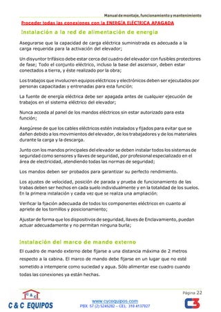 Página 22
Manualdemontaje,funcionamientoymantenimiento
Proceder todas las conexiones con la ENERGÍA ELÉCTRICA APAGADA
Instalación a la red de alimentación de energía
Asegurarse que la capacidad de carga eléctrica suministrada es adecuada a la
carga requerida para la activación del elevador;
Un disyuntor trifásico debe estar cerca del cuadro del elevador con fusibles protectores
de fase; Todo el conjunto eléctrico, incluso la base del ascensor, deben estar
conectados a tierra, y éste realizado por la obra;
Los trabajos que involucren equipos eléctricos y electrónicos deben ser ejecutados por
personas capacitadas y entrenadas para esta función;
La fuente de energía eléctrica debe ser apagada antes de cualquier ejecución de
trabajos en el sistema eléctrico del elevador;
Nunca acceda al panel de los mandos eléctricos sin estar autorizado para esta
función;
Asegúrese de que los cables eléctricos estén instalados y fijados para evitar que se
dañen debido a los movimientos del elevador, de los trabajadores y de los materiales
durante la carga y la descarga.
Junto con los mandos principales del elevador se deben instalar todos los sistemas de
seguridad como sensores y llaves de seguridad, por profesional especializado en el
área de electricidad, atendiendo todas las normas de seguridad;
Los mandos deben ser probados para garantizar su perfecto rendimiento.
Los ajustes de velocidad, posición de parada y prueba de funcionamiento de las
trabas deben ser hechos en cada suelo individualmente y en la totalidad de los suelos.
En la primera instalación y cada vez que se realiza una ampliación;
Verificar la fijación adecuada de todos los componentes eléctricos en cuanto al
apriete de los tornillos y posicionamiento;
Ajustar de forma que los dispositivos de seguridad, llaves de Enclavamiento, puedan
actuar adecuadamente y no permitan ninguna burla;
Instalación del marco de mando externo
El cuadro de mando externo debe fijarse a una distancia máxima de 2 metros
respecto a la cabina. El marco de mando debe fijarse en un lugar que no esté
sometido a intemperie como suciedad y agua. Sólo alimentar ese cuadro cuando
todas las conexiones ya están hechas.
 
