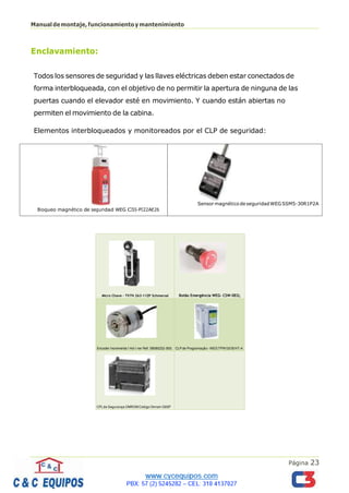 Página 23
Manualdemontaje,funcionamientoymantenimiento
Enclavamiento:
Todos los sensores de seguridad y las llaves eléctricas deben estar conectados de
forma interbloqueada, con el objetivo de no permitir la apertura de ninguna de las
puertas cuando el elevador esté en movimiento. Y cuando están abiertas no
permiten el movimiento de la cabina.
Elementos interbloqueados y monitoreados por el CLP de seguridad:
Sensor magnéticode seguridadWEG SSM5-30R1P2A
Bloqueo magnético de seguridad WEG CISS-PII22AE26
Micro Chave - TV7H 263-11ZP Schmersal Botão Emergência WEG- CSW-DEG;
Encoder Incrementa l Hol l ner Ref. 58080232-500; CLP de Programação - WEG TPW 03/30HT-A
CPLde Segurança OMROMCódigo Omrom G9SP
 