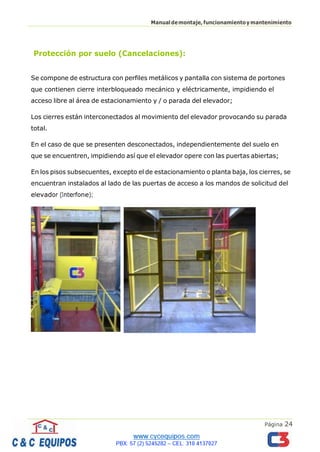Página 24
Manualdemontaje,funcionamientoymantenimiento
Protección por suelo (Cancelaciones):
Se compone de estructura con perfiles metálicos y pantalla con sistema de portones
que contienen cierre interbloqueado mecánico y eléctricamente, impidiendo el
acceso libre al área de estacionamiento y / o parada del elevador;
Los cierres están interconectados al movimiento del elevador provocando su parada
total.
En el caso de que se presenten desconectados, independientemente del suelo en
que se encuentren, impidiendo así que el elevador opere con las puertas abiertas;
En los pisos subsecuentes, excepto el de estacionamiento o planta baja, los cierres, se
encuentran instalados al lado de las puertas de acceso a los mandos de solicitud del
elevador (Interfone);
 
