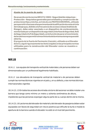 Página 25
Manualdemontaje,funcionamientoymantenimiento
NR18
18.14.1.1 Los equipos de transporte vertical de materiales y de personas deben ser
dimensionados por un profesional legalmente habilitado.
18.14.1.2 Los elevadores de transporte vertical de material o de personas deben
cumplir las normas técnicas vigentes en el país y, en su defecto, a las normas técnicas
internacionales vigentes
18.14.21.13 En todos los accesos de entrada a la torre del ascensor se debe instalar una
barrera que tenga como mínimo un metro y ochenta centímetros de altura,
impidiendo que las personas expongan alguna parte de su cuerpo dentro de la misma.
18.14.21.16 Las torres del elevador de material y del elevador de pasajeros deben estar
equipadas con llaves de seguridad con rotura positiva que dificulte la burla e impida la
apertura de la barrera cuando el elevador no esté en el nivel del pavimento.
Ajuste de la puerta de suelo:
DeacuerdoconlanormaNM272/2002-Seguridaddemáquinas-
Protección - Requisitos generales para el diseño y construcción de
proteccionesfijasymóviles,setratadeunaPROTECCIÓNMÓVIL,utilizada
parapermitirelaccesoalospavimentosdelaedificaciónduranteelciclo
detrabajoque,debidoalafrecuenciadeacceso(véaseAnálisisde
Riesgo), debe estar asociada a un dispositivo de enclavamiento,
monitoreadoporundispositivodeseguridad(InterfasedeSeguridad,Relé
deSeguridadoCLPdeSeguridad),enlafuncióndepararelmovimiento
delacabinaonopermitirelmovimientodelamismasiemprequeesté
abierta.
El proyecto de la Puerta de Pavimento (Cancela), utilizado en el Elevador
dela C3, siguiórigurosamente los ítemsexigidosen lasprincipalesnormas
utilizadas para la construcción del Elevador como se muestra a
continuación:
 