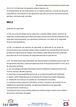 Página 26
Manualdemontaje,funcionamientoymantenimiento
18.14.23.3 El elevador de pasajeros deberá disponer de:
el enclavamiento de las protecciones con el sistema eléctrico, a través de llaves de
seguridad con rotura positiva, que garanticen que sólo se mueven cuando las puertas,
paneles y cancelas están cerradas;
NR12
Sistemas de seguridad.
12.38 Las zonas de peligro de las máquinas y equipos deben poseer sistemas de
seguridad, caracterizados por protecciones fijas, protecciones móviles ydispositivos de
seguridad interconectados, que garanticen protección a la salud ya la integridad
física de lostrabajadores.
12.38.1 La adopción de sistemas de seguridad, en particular en las zonas de
funcionamiento que presenten peligro, debe considerar las características técnicas de
la máquina y del proceso de trabajo y las medidas y alternativas técnicas existentes
para alcanzar el nivel necesario de seguridad previsto en esta Norma.
12.39 Los sistemas de seguridad deben ser seleccionados e instalados para cumplir con
lossiguientesrequisitos:(VéanselosplazosenelArt.4ºdelaOrdenanzaSITnº197,de17
de diciembre de2010).
a) con una categoría de seguridad según el previo análisis de riesgos previsto en las
normas técnicas oficialesvigentes;
b) estar bajo la responsabilidad técnica de un profesional legalmente habilitado;
c) poseer conformidad técnica con el sistema de mando al que están integrados;
d) instalación de modo que no puedan ser neutralizados o burlados;
e) mantenerse bajo vigilancia automática, es decir, monitoreo, de acuerdo con la
categoría de seguridad requerida, excepto para dispositivos de seguridad
exclusivamente mecánicos; y;
f) paralización de los movimientos peligrosos y demás riesgos cuando ocurren fallas o
situaciones anormales detrabajo.
 