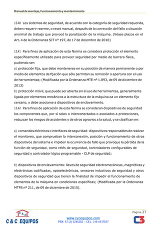 Página 27
Manualdemontaje,funcionamientoymantenimiento
12.40 Los sistemas de seguridad, de acuerdo con la categoría de seguridad requerida,
deben requerir rearme, o reset manual, después de la corrección del fallo o situación
anormal de trabajo que provocó la paralización de la máquina. (Véase plazos en el
Art. 4 de la Ordenanza SIT nº 197, de 17 de diciembre de 2010)
12.41 Para fines de aplicación de esta Norma se considera protección el elemento
específicamente utilizado para proveer seguridad por medio de barrera física,
pudiendo ser:
a) protección fija, que debe mantenerse en su posición de manera permanente o por
medio de elementos de fijación que sólo permitan su remoción o apertura con el uso
de herramientas; (Modificada por la Ordenanza MTE nº 1.893, de 09 de diciembre de
2013)
b) protección móvil, que puede ser abierta sin el uso de herramientas, generalmente
ligada por elementos mecánicos a la estructura de la máquina oa un elemento fijo
cercano, y debe asociarse a dispositivos de enclavamiento.
12.42 Para fines de aplicación de esta Norma se consideran dispositivos de seguridad
los componentes que, por sí solos o interconectados o asociados a protecciones,
reduzcan los riesgos de accidentes y de otros agravios a la salud, y se clasifican en:
a) comandos eléctricos o interfaces deseguridad: dispositivos responsables de realizar
el monitoreo, que comprueban la interconexión, posición y funcionamiento de otros
dispositivos del sistema e impiden la ocurrencia de fallo que provoque la pérdida de la
función de seguridad, como relés de seguridad, controladores configurables de
seguridad y controlador lógico programable - CLP de seguridad;
b) dispositivos de enclavamiento: llaves de seguridad electromecánicas, magnéticas y
electrónicas codificadas, optoelectrónicas, sensores inductivos de seguridad y otros
dispositivos de seguridad que tienen la finalidad de impedir el funcionamiento de
elementos de la máquina en condiciones específicas; (Modificada por la Ordenanza
MTPS nº 211, de 09 de diciembre de 2015).
 