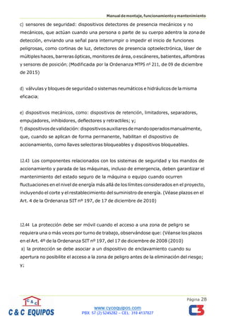 Página 28
Manualdemontaje,funcionamientoymantenimiento
c) sensores de seguridad: dispositivos detectores de presencia mecánicos y no
mecánicos, que actúan cuando una persona o parte de su cuerpo adentra la zonade
detección, enviando una señal para interrumpir o impedir el inicio de funciones
peligrosas, como cortinas de luz, detectores de presencia optoelectrónica, láser de
múltiples haces, barreras ópticas, monitores de área, o escáneres, batientes,alfombras
y sensores de posición; (Modificada por la Ordenanza MTPS nº 211, de 09 de diciembre
de 2015)
d) válvulas y bloques de seguridad o sistemas neumáticos e hidráulicos de la misma
eficacia;
e) dispositivos mecánicos, como: dispositivos de retención, limitadores, separadores,
empujadores, inhibidores, deflectores y retractiles; y;
f) dispositivosdevalidación:dispositivosauxiliaresdemandooperadosmanualmente,
que, cuando se aplican de forma permanente, habilitan el dispositivo de
accionamiento, como llaves selectoras bloqueables y dispositivos bloqueables.
12.43 Los componentes relacionados con los sistemas de seguridad y los mandos de
accionamiento y parada de las máquinas, incluso de emergencia, deben garantizar el
mantenimiento del estado seguro de la máquina o equipo cuando ocurren
fluctuaciones en el nivel de energía más allá de los límites considerados en el proyecto,
incluyendo el corte y el restablecimiento del suministro de energía. (Véase plazos en el
Art. 4 de la Ordenanza SIT nº 197, de 17 de diciembre de 2010)
12.44 La protección debe ser móvil cuando el acceso a una zona de peligro se
requiera una o más veces por turno de trabajo, observándose que: (Véanse los plazos
en el Art. 4º de la Ordenanza SIT nº 197, del 17 de diciembre de 2008 (2010)
a) la protección se debe asociar a un dispositivo de enclavamiento cuando su
apertura no posibilite el acceso a la zona de peligro antes de la eliminación del riesgo;
y;
 