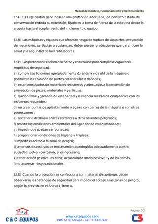 Página 30
Manualdemontaje,funcionamientoymantenimiento
12.47.2 El eje cardán debe poseer una protección adecuada, en perfecto estado de
conservación en toda su extensión, fijada en la toma de fuerza de la máquina desde la
cruzeta hasta el acoplamiento del implemento o equipo.
12.48 Las máquinas y equipos que ofrezcan riesgo de ruptura de sus partes, proyección
de materiales, partículas o sustancias, deben poseer protecciones que garanticen la
salud y la seguridad de los trabajadores.
12.49 Lasproteccionesdebendiseñarseyconstruirse paracumplirlossiguientes
requisitos de seguridad:
a) cumplir sus funciones apropiadamente durante la vida útil de la máquina o
posibilitar la reposición de partes deterioradas o dañadas;
b) estar constituidos de materiales resistentes y adecuados a la contención de
proyección de piezas, materiales y partículas;
c) fijación firme y garantía de estabilidad y resistencia mecánica compatibles con los
esfuerzos requeridos;
d) no crear puntos de aplastamiento o agarre con partes de la máquina o con otras
protecciones;
e) no tener extremos y aristas cortantes u otros salientes peligrosos;
f) resistir las condiciones ambientales del lugar donde están instaladas;
g) impedir que puedan ser burladas;
h) proporcionar condiciones de higiene y limpieza;
i) impedir el acceso a la zona de peligro;
j) tener sus dispositivos de enclavamiento protegidos adecuadamente contra
suciedad, polvo y corrosión, si es necesario;
k) tener acción positiva, es decir, actuación de modo positivo; y de los demás.
l) no acarrear riesgosadicionales.
12.50 Cuando la protección se confecciona con material discontinuo, deben
observarse las distancias de seguridad para impedir el acceso a las zonas de peligro,
según lo previsto en el Anexo I, ítem A.
 