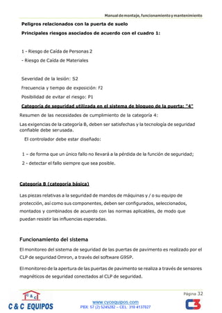Página 32
Manualdemontaje,funcionamientoymantenimiento
Peligros relacionados con la puerta de suelo
Principales riesgos asociados de acuerdo con el cuadro 1:
1 - Riesgo de Caída de Personas 2
- Riesgo de Caída de Materiales
Severidad de la lesión: S2
Frecuencia y tiempo de exposición: F2
Posibilidad de evitar el riesgo: P1
Categoría de seguridad utilizada en el sistema de bloqueo de la puerta: "4"
Resumen de las necesidades de cumplimiento de la categoría 4:
Las exigencias de la categoría B, deben ser satisfechas y la tecnología de seguridad
confiable debe serusada.
El controlador debe estar diseñado:
1 – de forma que un único fallo no llevará a la pérdida de la función de seguridad;
2 - detectar el fallo siempre que sea posible.
Categoría B (categoría básica)
Las piezas relativas a la seguridad de mandos de máquinas y / o su equipo de
protección, así como sus componentes, deben ser configurados, seleccionados,
montados y combinados de acuerdo con las normas aplicables, de modo que
puedan resistir las influencias esperadas.
Funcionamiento del sistema
El monitoreo del sistema de seguridad de las puertas de pavimento es realizado por el
CLP de seguridad Omron, a través del software G9SP.
El monitoreo de la apertura de las puertas de pavimento se realiza a través de sensores
magnéticos de seguridad conectados al CLP de seguridad.
 