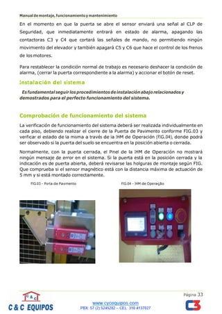 Página 33
Manualdemontaje,funcionamientoymantenimiento
En el momento en que la puerta se abre el sensor enviará una señal al CLP de
Seguridad, que inmediatamente entrará en estado de alarma, apagando las
contactoras C3 y C4 que cortará las señales de mando, no permitiendo ningún
movimiento del elevador y también apagará C5 y C6 que hace el control de los frenos
de los motores.
Para restablecer la condición normal de trabajo es necesario deshacer la condición de
alarma, (cerrar la puerta correspondiente a la alarma) y accionar el botón de reset.
Instalación del sistema
Esfundamental seguirlosprocedimientosdeinstalación abajo relacionados y
demostrados para el perfecto funcionamiento del sistema.
Comprobación de funcionamiento del sistema
La verificación de funcionamiento del sistema deberá ser realizada individualmente en
cada piso, debiendo realizar el cierre de la Puerta de Pavimento conforme FIG.03 y
verificar el estado de la misma a través de la IHM de Operación (FIG.04), donde podrá
ser observado si la puerta del suelo se encuentra en la posición abierta o cerrada.
Normalmente, con la puerta cerrada, el Pinel de la IHM de Operación no mostrará
ningún mensaje de error en el sistema. Si la puerta está en la posición cerrada y la
indicación es de puerta abierta, deberá revisarse las holguras de montaje según FIG.
Que comprueba si el sensor magnético está con la distancia máxima de actuación de
5 mm y si está montado correctamente.
FIG.03 – Porta de Pavimento FIG.04 – IHM de Operação
 