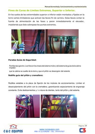 Página 34
Manualdemontaje,funcionamientoymantenimiento
Fines de Curso de Límites Extremos, Superior e Inferior.
En los suelos de las extremidades superior e inferior están montados y fijados en la
torre cames limitadores que activan las llaves fin de carrera. Estas llaves cortan la
fuente de alimentación de las fases y paran inmediatamente el elevador,
impidiendo que éste sobrepase los puntos extremos.
Paradas Guías de Seguridad:
Parrillastipogancho.Loshilosenloschasisdelsistemamotorydelsistemadeguíasdelacabina
impiden
que la cabina se suelte de la torre y que el piñón se desengren del estante
Rodillo guía del piñón y cremallera:
Rodillos estables a la placa de fijación de los motores de accionamientos. Limitan el
desacoplamiento del piñón con la cremallera, garantizando espaciamiento de engranaje
constante. Evita deslizamientos y / o rotura de dientes, tanto del piñón y del estante.
 