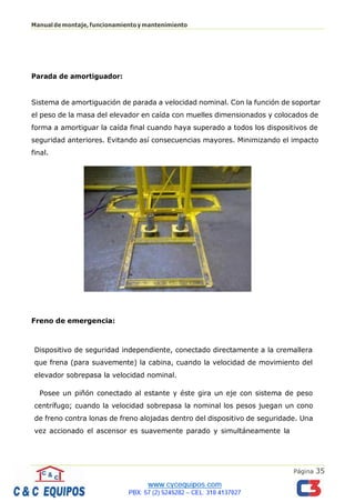 Página 35
Manualdemontaje,funcionamientoymantenimiento
Parada de amortiguador:
Sistema de amortiguación de parada a velocidad nominal. Con la función de soportar
el peso de la masa del elevador en caída con muelles dimensionados y colocados de
forma a amortiguar la caída final cuando haya superado a todos los dispositivos de
seguridad anteriores. Evitando así consecuencias mayores. Minimizando el impacto
final.
Freno de emergencia:
Dispositivo de seguridad independiente, conectado directamente a la cremallera
que frena (para suavemente) la cabina, cuando la velocidad de movimiento del
elevador sobrepasa la velocidad nominal.
Posee un piñón conectado al estante y éste gira un eje con sistema de peso
centrífugo; cuando la velocidad sobrepasa la nominal los pesos juegan un cono
de freno contra lonas de freno alojadas dentro del dispositivo de seguridade. Una
vez accionado el ascensor es suavemente parado y simultáneamente la
 