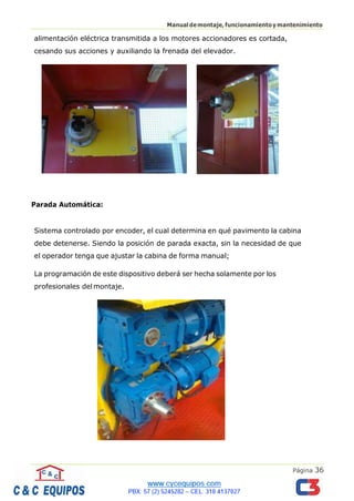 Página 36
Manualdemontaje,funcionamientoymantenimiento
alimentación eléctrica transmitida a los motores accionadores es cortada,
cesando sus acciones y auxiliando la frenada del elevador.
Parada Automática:
Sistema controlado por encoder, el cual determina en qué pavimento la cabina
debe detenerse. Siendo la posición de parada exacta, sin la necesidad de que
el operador tenga que ajustar la cabina de forma manual;
La programación de este dispositivo deberá ser hecha solamente por los
profesionales delmontaje.
 