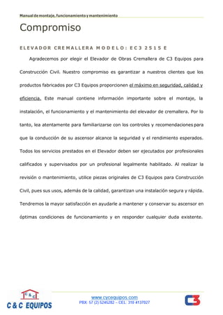 Manualdemontaje,funcionamientoymantenimiento
Página 2
Compromiso
E L E V A D O R C RE M A L L E R A M O D E L O : E C 3 2 5 1 5 E
Agradecemos por elegir el Elevador de Obras Cremallera de C3 Equipos para
Construcción Civil. Nuestro compromiso es garantizar a nuestros clientes que los
productos fabricados por C3 Equipos proporcionen el máximo en seguridad, calidad y
eficiencia. Este manual contiene información importante sobre el montaje, la
instalación, el funcionamiento y el mantenimiento del elevador de cremallera. Por lo
tanto, lea atentamente para familiarizarse con los controles y recomendaciones para
que la conducción de su ascensor alcance la seguridad y el rendimiento esperados.
Todos los servicios prestados en el Elevador deben ser ejecutados por profesionales
calificados y supervisados por un profesional legalmente habilitado. Al realizar la
revisión o mantenimiento, utilice piezas originales de C3 Equipos para Construcción
Civil, pues sus usos, además de la calidad, garantizan una instalación segura y rápida.
Tendremos la mayor satisfacción en ayudarle a mantener y conservar su ascensor en
óptimas condiciones de funcionamiento y en responder cualquier duda existente.
 