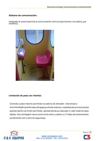 Página 38
Manualdemontaje,funcionamientoymantenimiento
Sistema de comunicación:
Integrado al control permite la comunicación entre los pavimentos y la cabina, por
interfono.
Limitación de peso con interfaz:
Controla o peso máximo permitido na cabina do elevador. Interrompe a
movimentação quando este ultrapassa o limite máximo, reabilitando os movimentos
quando dentro do limite permitido, apresentando ao operador o valor total do peso
obtido. Sua montagem serve como linck entre a cabine e o Trolley de acionamento
juntamente com o pino de segurança.
 