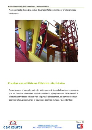 Página 39
Manualdemontaje,funcionamientoymantenimiento
A programação desse dispositivo deverá ser feito somente por profissionais da
montagem.
Pruebas con el Sistema Eléctrico -electrónico
Para asegurar el uso adecuado del sistema mecánico del elevador es necesario
que los mandos y sensores estén funcionando y programados para atender a
todas las actividades básicas y de seguridad del ascensor, así como denunciar
posibles fallas, preservando el equipo de posibles daños y / o accidentes:
 