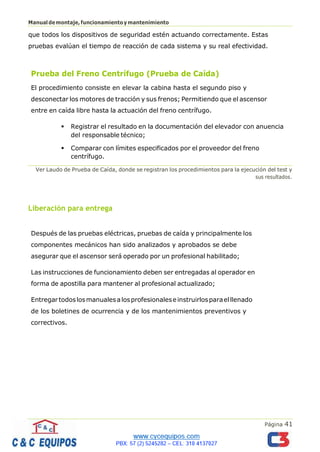 Página 41
Manualdemontaje,funcionamientoymantenimiento
que todos los dispositivos de seguridad estén actuando correctamente. Estas
pruebas evalúan el tiempo de reacción de cada sistema y su real efectividad.
Prueba del Freno Centrífugo (Prueba de Caída)
El procedimiento consiste en elevar la cabina hasta el segundo piso y
desconectar los motores de tracción y sus frenos; Permitiendo que el ascensor
entre en caída libre hasta la actuación del freno centrífugo.
▪ Registrar el resultado en la documentación del elevador con anuencia
del responsable técnico;
▪ Comparar con límites especificados por el proveedor del freno
centrífugo.
Ver Laudo de Prueba de Caída, donde se registran los procedimientos para la ejecución del test y
sus resultados.
Liberación para entrega
Después de las pruebas eléctricas, pruebas de caída y principalmente los
componentes mecánicos han sido analizados y aprobados se debe
asegurar que el ascensor será operado por un profesional habilitado;
Las instrucciones de funcionamiento deben ser entregadas al operador en
forma de apostilla para mantener al profesional actualizado;
Entregartodoslosmanualesalosprofesionaleseinstruirlosparaelllenado
de los boletines de ocurrencia y de los mantenimientos preventivos y
correctivos.
 