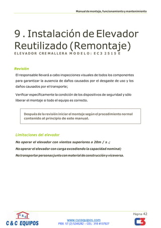 Página 42
Manualdemontaje,funcionamientoymantenimiento
9 . Instalación de Elevador
Reutilizado (Remontaje)
E L E V A D O R C RE M A L L E R A M O D E L O : E C 3 2 5 1 5 E
Revisión
El responsable llevará a cabo inspecciones visuales de todos los componentes
para garantizar la ausencia de daños causados por el desgaste de uso y los
daños causados por el transporte;
Verificar específicamente la condición de los dispositivos de seguridad y sólo
liberar el montaje si todo el equipo es correcto.
Limitaciones del elevador
No operar el elevador con vientos superiores a 20m / s .;
No operar el elevador con carga excediendo la capacidad nominal;
Notransportarpersonasjuntoconmaterialdeconstrucciónyviceversa.
Después de la revisión iniciar el montaje según el procedimiento normal
contenido al principio de este manual.
 
