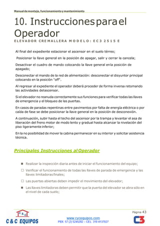 Página 43
Manualdemontaje,funcionamientoymantenimiento
10. Instruccionesparael
Operador
E L E V A D O R C RE M A L L E R A M O D E L O : E C 3 2 5 1 5 E
Al final del expediente estacionar el ascensor en el suelo térreo;
Posicionar la llave general en la posición de apagar, salir y cerrar la cancela;
Desactivar el cuadro de mando colocando la llave general enla posición de
apagado;
Desconectar el mando de la red de alimentación: desconectar el disyuntor principal
colocando en la posición "off".
Al regresar al expediente el operador deberá proceder de forma inversa retomando
las actividades delascensor.
Si el elevador no reanuda correctamente sus funciones para verificar todas las llaves
de emergencia y el bloqueo de las puertas.
En casos de paradas repentinas entre pavimentos por falta de energía eléctrica o por
caída de fase se debe posicionar la llave general en la posición de desconexión.
A continuación, subir hasta el techo del ascensor por la trampa y levantar el asa de
liberación del freno motor de modo lento y gradual hasta alcanzar la nivelación del
piso ligeramente inferior;
En la no posibilidad de mover la cabina permanecer en su interior y solicitar asistencia
técnica.
Principales Instrucciones al Operador
◼ Realizar la inspección diaria antes de iniciar el funcionamiento del equipo;
Verificar el funcionamiento de todas las llaves de parada de emergencia y las
llaves limitadoras finales;
Las puertas abiertas deben impedir el movimiento del elevador;
◼ Las llaves limitadoras deben permitir que la puerta del elevador se abra sólo en
el nivel de cada suelo;
 