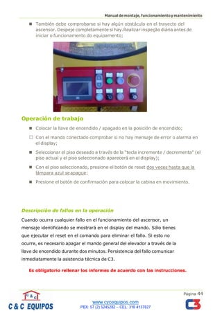 Página 44
Manualdemontaje,funcionamientoymantenimiento
◼ También debe comprobarse si hay algún obstáculo en el trayecto del
ascensor. Despeje completamente si hay.Realizar inspeção diária antes de
iniciar o funcionamento do equipamento;
Operación de trabajo
◼ Colocar la llave de encendido / apagado en la posición de encendido;
Con el mando conectado comprobar si no hay mensaje de error o alarma en
el display;
◼ Seleccionar el piso deseado a través de la "tecla incremente / decrementa" (el
piso actual y el piso seleccionado aparecerá en el display);
◼ Con el piso seleccionado, presione el botón de reset dos veces hasta que la
lámpara azul seapague;
◼ Presione el botón de confirmación para colocar la cabina en movimiento.
Descripción de fallos en la operación
Cuando ocurra cualquier fallo en el funcionamiento del ascensor, un
mensaje identificando se mostrará en el display del mando. Sólo tienes
que ejecutar el reset en el comando para eliminar el fallo. Si esto no
ocurre, es necesario apagar el mando general del elevador a través de la
llave de encendido durante dos minutos. Persistencia del fallo comunicar
inmediatamente la asistencia técnica de C3.
Es obligatorio rellenar los informes de acuerdo con las instrucciones.
 