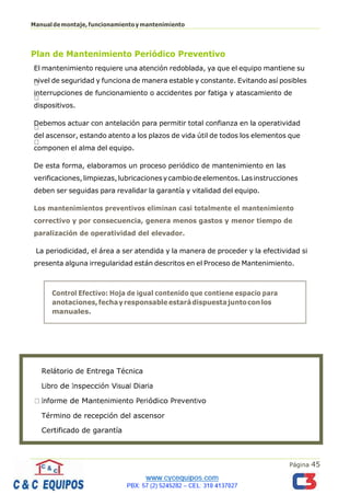 Página 45
Manualdemontaje,funcionamientoymantenimiento
Plan de Mantenimiento Periódico Preventivo
El mantenimiento requiere una atención redoblada, ya que el equipo mantiene su
nivel de seguridad y funciona de manera estable y constante. Evitando así posibles
interrupciones de funcionamiento o accidentes por fatiga y atascamiento de
dispositivos.
Debemos actuar con antelación para permitir total confianza en la operatividad
del ascensor, estando atento a los plazos de vida útil de todos los elementos que
componen el alma del equipo.
De esta forma, elaboramos un proceso periódico de mantenimiento en las
verificaciones,limpiezas,lubricacionesycambiodeelementos.Lasinstrucciones
deben ser seguidas para revalidar la garantía y vitalidad del equipo.
Los mantenimientos preventivos eliminan casi totalmente el mantenimiento
correctivo y por consecuencia, genera menos gastos y menor tiempo de
paralización de operatividad del elevador.
La periodicidad, el área a ser atendida y la manera de proceder y la efectividad si
presenta alguna irregularidad están descritos en el Proceso de Mantenimiento.
Relátorio de Entrega Técnica
Término de recepción del ascensor
Certificado de garantía
Control Efectivo: Hoja de igual contenido que contiene espacio para
anotaciones,fechayresponsableestarádispuestajuntoconlos
manuales.
 