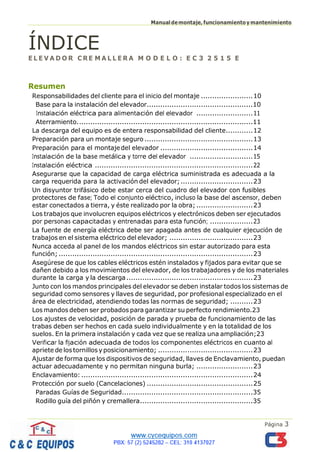 Manualdemontaje,funcionamientoymantenimiento
Página 3
ÍNDICE
E L E V A D O R C RE M A L L E R A M O D E L O : E C 3 2 5 1 5 E
Resumen
Responsabilidades del cliente para el inicio del montaje .......................10
Base para la instalación del elevador...............................................10
Instalación eléctrica para alimentación del elevador .........................11
Aterramiento..............................................................................11
La descarga del equipo es de entera responsabilidad del cliente............12
Preparación para un montaje seguro ................................................13
Preparación para el montajedel elevador .........................................14
Instalación de la base metálica y torre del elevador ............................15
Instalación eléctrica ......................................................................22
Asegurarse que la capacidad de carga eléctrica suministrada es adecuada a la
carga requerida para la activación del elevador;................................23
Un disyuntor trifásico debe estar cerca del cuadro del elevador con fusibles
protectores de fase; Todo el conjunto eléctrico, incluso la base del ascensor, deben
estar conectados a tierra, y éste realizado por la obra; .........................23
Los trabajos que involucren equipos eléctricos y electrónicos deben ser ejecutados
por personas capacitadas y entrenadas para esta función; ...................23
La fuente de energía eléctrica debe ser apagada antes de cualquier ejecución de
trabajos en el sistema eléctrico del elevador; .....................................23
Nunca acceda al panel de los mandos eléctricos sin estar autorizado para esta
función; ......................................................................................23
Asegúrese de que los cables eléctricos estén instalados y fijados para evitar que se
dañen debido a los movimientos del elevador, de los trabajadores y de los materiales
durante la carga y la descarga........................................................23
Junto con los mandos principales del elevador se deben instalar todos los sistemas de
seguridad como sensores y llaves de seguridad, por profesional especializado en el
área de electricidad, atendiendo todas las normas de seguridad; ..........23
Los mandos deben ser probados para garantizar su perfecto rendimiento.23
Los ajustes de velocidad, posición de parada y prueba de funcionamiento de las
trabas deben ser hechos en cada suelo individualmente y en la totalidad de los
suelos. En la primera instalación y cada vez que se realiza una ampliación;23
Verificar la fijación adecuada de todos los componentes eléctricos en cuanto al
apriete de los tornillos yposicionamiento; ..........................................23
Ajustar de forma que los dispositivos de seguridad, llaves de Enclavamiento, puedan
actuar adecuadamente y no permitan ninguna burla; .........................23
Enclavamiento: ............................................................................24
Protección por suelo (Cancelaciones) ...............................................25
Paradas Guías de Seguridad..........................................................35
Rodillo guía del piñón y cremallera..................................................35
 