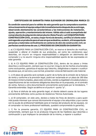 Página 72
Manualdemontaje,funcionamientoymantenimiento
CERTIFICADO DE GARANTÍA PARA ELEVADOR DE CREMALERA MARCA C3
Es condición esencial para la validez de esta garantía que la compradora examine
minuciosamenteelequipoadquiridoinmediatamentedespuésdesuentrega,
observando atentamente las características y las instrucciones de instalación,
ajuste, operación y mantenimiento del mismo. Válida sólo si está acompañada del
comprobantedeadquisicióndelproducto(NotaFiscal).LaC3EQUIPOSPARA
CONSTRUCCIÓN CIVIL, en esta y mejor forma de derecho, certifica al cliente estar
entregandounproductoparaelusoenquesedestina,esdecir,eltransportede
personas y materiales verticalmente en canteros de obra de construcción civil, en
perfectas condiciones de uso.1) PROCESSO DE CONCESSÃO DA GARANTIA:
1. a) C3 EQUIPOS PARA LA CONSTRUCCIÓN CIVIL, se reserva el derecho de modificar,
suspender o alterar el modelo de sus productos, así como las condiciones aquí
descritas, sin incurrir en ninguna responsabilidad o obligación en detrimento del
comprador o y no asumir ninguna otra responsabilidad aparte de las expresadas en
esta garantía.
1. b) A C3 EQUIPOS PARA LA CONSTRUCCIÓN CIVIL, dentro de los plazos y límites
descritos a continuación, siempre que no ocurran ninguno de los hechos enumerados
como excluyentes, garantiza el equipo aquí descrito, obligándose a reparar o sustituir
las piezas que, en servicio y uso normal, presenten vicios de fabricación o de material.
1. c) El plazo de garantía será contado a partir de la fecha de la emisión de la factura
de venta y conforme a la previsión legal, podrá ser reclamada en un plazo de 180 días
(6 meses) ininterrumpidos, plazo este contrato, siendo su legalidad vinculada al plazo y
especificaciones de las revisiones obligatorias descritas en la propuesta, en el contrato
de venta, factura u otra documentación previamente autorizada por la Vendedora. *
Garantía extendida: Según se define en el punto 4 - punto "p".
1. d) Para el disfrute de esta garantía legal, el cliente deberá usarse de los lugares
previamente definidos como puntos de Asistencia Técnica Autorizada.
1. e) El comprador, en este acto, declara a todos los fines de derecho y para quien
más pueda interesar que conoce técnicamente el equipo o los adquiridos y que cuenta
con la ayuda de profesional habilitado para el manejo del producto de los equipos. (si
el comprador no tiene profesional habilitado, quedará comprometida la garantía).
1. f) Por la presente garantía, C3 EQUIPOS PARA LA CONSTRUCCIÓN CIVIL, se
compromete, siempre que no se produzca ninguna de las hipótesis aquí descritas a
continuación y que impliquen la cancelación de la misma, a reparar o sustituir
 