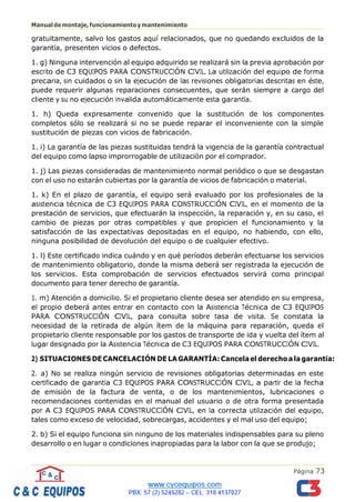Página 73
Manualdemontaje,funcionamientoymantenimiento
gratuitamente, salvo los gastos aquí relacionados, que no quedando excluidos de la
garantía, presenten vicios o defectos.
1. g) Ninguna intervención al equipo adquirido se realizará sin la previa aprobación por
escrito de C3 EQUIPOS PARA CONSTRUCCIÓN CIVIL. La utilización del equipo de forma
precaria, sin cuidados o sin la ejecución de las revisiones obligatorias descritas en éste,
puede requerir algunas reparaciones consecuentes, que serán siempre a cargo del
cliente y su no ejecución invalida automáticamente esta garantía.
1. h) Queda expresamente convenido que la sustitución de los componentes
completos sólo se realizará si no se puede reparar el inconveniente con la simple
sustitución de piezas con vicios de fabricación.
1. i) La garantía de las piezas sustituidas tendrá la vigencia de la garantía contractual
del equipo como lapso improrrogable de utilización por el comprador.
1. j) Las piezas consideradas de mantenimiento normal periódico o que se desgastan
con el uso no estarán cubiertas por la garantía de vicios de fabricación o material.
1. k) En el plazo de garantía, el equipo será evaluado por los profesionales de la
asistencia técnica de C3 EQUIPOS PARA CONSTRUCCIÓN CIVIL, en el momento de la
prestación de servicios, que efectuarán la inspección, la reparación y, en su caso, el
cambio de piezas por otras compatibles y que propicien el funcionamiento y la
satisfacción de las expectativas depositadas en el equipo, no habiendo, con ello,
ninguna posibilidad de devolución del equipo o de cualquier efectivo.
1. l) Este certificado indica cuándo y en qué períodos deberán efectuarse los servicios
de mantenimiento obligatorio, donde la misma deberá ser registrada la ejecución de
los servicios. Esta comprobación de servicios efectuados servirá como principal
documento para tener derecho de garantía.
1. m) Atención a domicilio. Si el propietario cliente desea ser atendido en su empresa,
el propio deberá antes entrar en contacto con la Asistencia Técnica de C3 EQUIPOS
PARA CONSTRUCCIÓN CIVIL, para consulta sobre tasa de visita. Se constata la
necesidad de la retirada de algún ítem de la máquina para reparación, queda el
propietario cliente responsable por los gastos de transporte de ida y vuelta del ítem al
lugar designado por la Asistencia Técnica de C3 EQUIPOS PARA CONSTRUCCIÓN CIVIL.
2) SITUACIONES DE CANCELACIÓN DE LA GARANTÍA: Cancela el derechoalagarantía:
2. a) No se realiza ningún servicio de revisiones obligatorias determinadas en este
certificado de garantía C3 EQUIPOS PARA CONSTRUCCIÓN CIVIL, a partir de la fecha
de emisión de la factura de venta, o de los mantenimientos, lubricaciones o
recomendaciones contenidas en el manual del usuario o de otra forma presentada
por A C3 EQUIPOS PARA CONSTRUCCIÓN CIVIL, en la correcta utilización del equipo,
tales como exceso de velocidad, sobrecargas, accidentes y el mal uso del equipo;
2. b) Si el equipo funciona sin ninguno de los materiales indispensables para su pleno
desarrollo o en lugar o condiciones inapropiadas para la labor con la que se produjo;
 