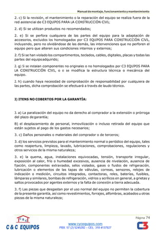 Página 74
Manualdemontaje,funcionamientoymantenimiento
2. c) Si la revisión, el mantenimiento o la reparación del equipo se realiza fuera de la
red asistencial de C3 EQUIPOS PARA LA CONSTRUCCIÓN CIVIL;
2. d) Si se utilizan productos no recomendados;
2. e) Si se perfora cualquiera de las partes del equipo para la adaptación de
accesorios, excluidos los homologados por C3 EQUIPOS PARA CONSTRUCCIÓN CIVIL,
incluyendo, pero no olvidándose de las demás, las intervenciones que no perforen el
equipo pero que alteren sus condiciones internos y externos;
2. f) Si se han violado los compartimentos, teclados, cables, digitales, placas y todas las
partes del equipoadquirido;
2. g) Si se instalan componentes no originales o no homologados por C3 EQUIPOS PARA
LA CONSTRUCCIÓN CIVIL, o si se modifica la estructura técnica o mecánica del
equipo.
2. h) cuando haya necesidad de comprobación de responsabilidad por cualquiera de
las partes, dicha comprobación se efectuará a través de laudo técnico.
3) ITENS NO COBERTOS POR LA GARANTÍA:
3. a) La paralización del equipo no da derecho al comprador a la extensión o prórroga
del plazo degarantía;
B) el desplazamiento de personal, inmovilización o incluso retirada del equipo que
están sujetos al pago de los gastos necesarios;
3. c) Daños personales o materiales del comprador o de terceros;
3. d) los servicios previstos para el mantenimiento normal o periódico del equipo, tales
como reapertura, limpieza, lavado, lubricaciones, comprobaciones, regulaciones y
otros servicios de la misma naturaleza;
3. e) la quema, agua, instalaciones equivocadas, tensión, transporte irregular,
exposición al calor, frío o humedad excesivos, ausencia de nivelación, ausencia de
fijación, componentes extraviados, sellos violados, gases o fluidos de refrigeración,
lubricación o elementos de las tapas de válvulas, correas, sensores, relojes de
indicación o medición, circuitos integrados, contactoras, reles, baterías, fusibles,
lámparas y similares, bombas de refrigeración, vidrios y acrílicos en general, a grietas y
saltos provocados por agentes externos y la falta de conexión a tierra adecuada.
3. f) Las piezas que desgastan por el uso normal del equipo no permiten la cobertura
de la presente garantía, así como revestimientos, forrajes, alfombras, acabados u otras
piezas de la misma naturaleza;
 
