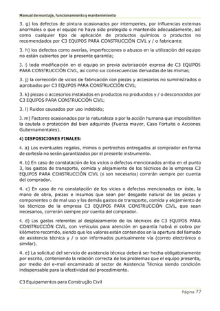 Manualdemontaje,funcionamientoymantenimiento
C3 Equipamentos para Construção Civil
Página 77
3. g) los defectos de pintura ocasionados por intemperies, por influencias externas
anormales o que el equipo no haya sido protegido o mantenido adecuadamente, así
como cualquier tipo de aplicación de productos químicos o productos no
recomendados por C3 EQUIPOS PARA CONSTRUCCIÓN CIVIL y / o fabricante;
3. h) los defectos como averías, imperfecciones o abusos en la utilización del equipo
no están cubiertos por la presente garantía;
3. i) toda modificación en el equipo sin previa autorización expresa de C3 EQUIPOS
PARA CONSTRUCCIÓN CIVIL, así como sus consecuencias derivadas de las mismas;
3. j) la corrección de vicios de fabricación con piezas y accesorios no suministrados o
aprobados por C3 EQUIPOS PARA CONSTRUCCIÓN CIVIL;
3. k) piezas o accesorios instalados en productos no producidos y / o desconocidos por
C3 EQUIPOS PARA CONSTRUCCIÓN CIVIL;
3. l) Ruidos causados por uso indebido;
3. m) Factores ocasionados por la naturaleza o por la acción humana que imposibiliten
la cautela o protección del bien adquirido (Fuerza mayor, Caso Fortuito o Acciones
Gubernamentales).
4) DISPOSICIONES FINALES:
4. a) Los eventuales regalos, mimos o pertrechos entregados al comprador en forma
de cortesía no serán garantizados por el presente instrumento.
4. b) En caso de constatación de los vicios o defectos mencionados arriba en el punto
3, los gastos de transporte, comida y alojamiento de los técnicos de la empresa C3
EQUIPOS PARA CONSTRUCCIÓN CIVIL (si son necesarios) correrán siempre por cuenta
del comprador.
4. c) En caso de no constatación de los vicios o defectos mencionados en éste, la
mano de obra, piezas e insumos que sean por desgaste natural de las piezas y
componentes o de mal uso y los demás gastos de transporte, comida y alojamiento de
los técnicos de la empresa C3 EQUIPOS PARA CONSTRUCCIÓN CIVIL, que sean
necesarios, correrán siempre por cuenta del comprador.
4. d) Los gastos referentes al desplazamiento de los técnicos de C3 EQUIPOS PARA
CONSTRUCCIÓN CIVIL, con vehículos para atención en garantía habrá el cobro por
kilómetro recorrido, siendo que los valores están contenidos en la apertura del llamado
de asistencia técnica y / o son informados puntualmente vía (correo electrónico o
similar).
4. e) La solicitud del servicio de asistencia técnica deberá ser hecha obligatoriamente
por escrito, conteniendo la relación correcta de los problemas que el equipo presenta,
por medio del e-mail encaminado al sector de Asistencia Técnica siendo condición
indispensable para la efectividad del procedimiento.
 