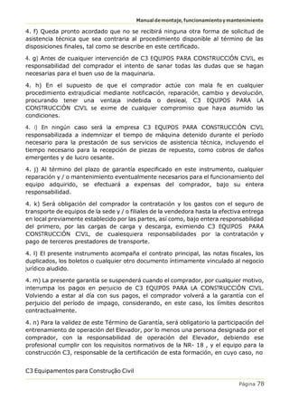 Manualdemontaje,funcionamientoymantenimiento
C3 Equipamentos para Construção Civil
Página 78
4. f) Queda pronto acordado que no se recibirá ninguna otra forma de solicitud de
asistencia técnica que sea contraria al procedimiento disponible al término de las
disposiciones finales, tal como se describe en este certificado.
4. g) Antes de cualquier intervención de C3 EQUIPOS PARA CONSTRUCCIÓN CIVIL, es
responsabilidad del comprador el intento de sanar todas las dudas que se hagan
necesarias para el buen uso de la maquinaria.
4. h) En el supuesto de que el comprador actúe con mala fe en cualquier
procedimiento extrajudicial mediante notificación, reparación, cambio y devolución,
procurando tener una ventaja indebida o desleal, C3 EQUIPOS PARA LA
CONSTRUCCIÓN CIVIL se exime de cualquier compromiso que haya asumido las
condiciones.
4. i) En ningún caso será la empresa C3 EQUIPOS PARA CONSTRUCCIÓN CIVIL
responsabilizada a indemnizar el tiempo de máquina detenido durante el período
necesario para la prestación de sus servicios de asistencia técnica, incluyendo el
tiempo necesario para la recepción de piezas de repuesto, como cobros de daños
emergentes y de lucro cesante.
4. j) Al término del plazo de garantía especificado en este instrumento, cualquier
reparación y / o mantenimiento eventualmente necesarios para el funcionamiento del
equipo adquirido, se efectuará a expensas del comprador, bajo su entera
responsabilidad.
4. k) Será obligación del comprador la contratación y los gastos con el seguro de
transporte de equipos de la sede y / o filiales de la vendedora hasta la efectiva entrega
en local previamente establecido por las partes, así como, bajo entera responsabilidad
del primero, por las cargas de carga y descarga, eximiendo C3 EQUIPOS PARA
CONSTRUCCIÓN CIVIL, de cualesquiera responsabilidades por la contratación y
pago de terceros prestadores de transporte.
4. l) El presente instrumento acompaña el contrato principal, las notas fiscales, los
duplicados, los boletos o cualquier otro documento íntimamente vinculado al negocio
jurídico aludido.
4. m) La presente garantía se suspenderá cuando el comprador, por cualquier motivo,
interrumpa los pagos en perjuicio de C3 EQUIPOS PARA LA CONSTRUCCIÓN CIVIL.
Volviendo a estar al día con sus pagos, el comprador volverá a la garantía con el
perjuicio del período de impago, considerando, en este caso, los límites descritos
contractualmente.
4. n) Para la validez de este Término de Garantía, será obligatorio la participación del
entrenamiento de operación del Elevador, por lo menos una persona designada por el
comprador, con la responsabilidad de operación del Elevador, debiendo ese
profesional cumplir con los requisitos normativos de la NR- 18 , y el equipo para la
construcción C3, responsable de la certificación de esta formación, en cuyo caso, no
 