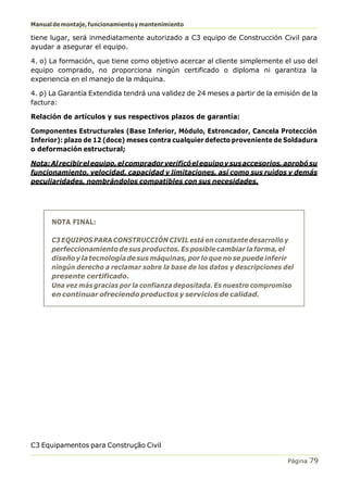 Manualdemontaje,funcionamientoymantenimiento
C3 Equipamentos para Construção Civil
Página 79
tiene lugar, será inmediatamente autorizado a C3 equipo de Construcción Civil para
ayudar a asegurar el equipo.
4. o) La formación, que tiene como objetivo acercar al cliente simplemente el uso del
equipo comprado, no proporciona ningún certificado o diploma ni garantiza la
experiencia en el manejo de la máquina.
4. p) La Garantía Extendida tendrá una validez de 24 meses a partir de la emisión de la
factura:
Relación de artículos y sus respectivos plazos de garantía:
Componentes Estructurales (Base Inferior, Módulo, Estroncador, Cancela Protección
Inferior): plazo de 12 (doce) meses contra cualquier defecto proveniente de Soldadura
o deformación estructural;
Nota:Alrecibirelequipo,elcompradorverificóelequipoysusaccesorios,aprobósu
funcionamiento, velocidad, capacidad y limitaciones, así como sus ruidos y demás
peculiaridades, nombrándolos compatibles con sus necesidades.
NOTA FINAL:
C3 EQUIPOS PARA CONSTRUCCIÓN CIVIL está en constante desarrollo y
perfeccionamientodesusproductos.Esposiblecambiarlaforma,el
diseñoy latecnologíade sus máquinas, por lo que nose puede inferir
ningún derecho a reclamar sobre la base de los datos y descripciones del
presente certificado.
Una vez más gracias por la confianza depositada. Es nuestro compromiso
en continuar ofreciendo productos y servicios de calidad.
 