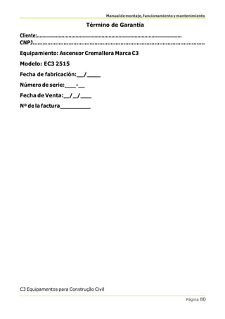 Manualdemontaje,funcionamientoymantenimiento
C3 Equipamentos para Construção Civil
Página 80
Término de Garantía
Cliente:.....................................................................................................
CNPJ..........................................................................................................
Equipamiento: Ascensor Cremallera Marca C3
Modelo: EC3 2515
Fecha de fabricación: /
Número de serie: -
Fecha de Venta: / /
Nº de la factura
 