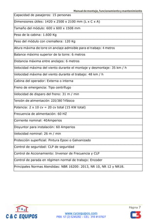Manualdemontaje,funcionamientoymantenimiento
Página 7
Capacidad de pasajeros: 15 personas
Dimensiones útiles: 1420 x 2500 x 2100 mm (L x C x A)
Tamaño del módulo: 600 x 600 x 1508 mm
Peso de la cabina: 1.600 Kg
Peso del módulo con cremallera: 120 Kg
Altura máxima de torre sin anclaje admisible para el trabajo: 4 metros
Balance máximo superior de la torre: 6 metros
Distancia máxima entre anclajes: 6 metros
Velocidad máxima del viento durante el montaje y desmontaje: 35 km / h
Velocidad máxima del viento durante el trabajo: 48 km / h
Cabina del operador: Externa o interna
Freno de emergencia: Tipo centrífugo
Velocidad de disparo del freno: 31 m / min
Tensión de alimentación: 220/380 Trifásico
Potencia: 2 x 10 cv = 20 cv total (15 KW total)
Frecuencia de alimentación: 60 HZ
Corriente nominal: 40Amperios
Disyuntor para instalación: 60 Amperios
Velocidad nominal: 26 m / min
Protección superficial: Pintura Epoxi o Galvanizado
Control de seguridad: CLP de seguridad
Control de Accionamiento: Inversor de Frecuencia y CLP
Control de parada en régimen normal de trabajo: Encoder
Principales Normas Atendidas: NBR 16200: 2013, NR 10, NR 12 y NR18.
 