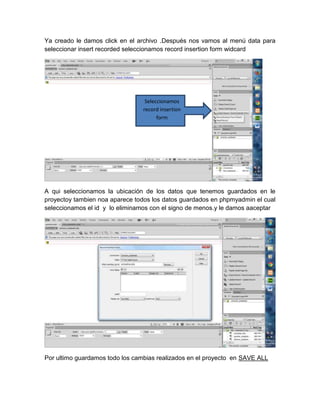 Ya creado le damos click en el archivo .Después nos vamos al menú data para
seleccionar insert recorded seleccionamos record insertion form widcard

Seleccionamos
record insertion
form

A qui seleccionamos la ubicación de los datos que tenemos guardados en le
proyectoy tambien noa aparece todos los datos guardados en phpmyadmin el cual
seleccionamos el id y lo eliminamos con el signo de menos.y le damos aaceptar

Por ultimo guardamos todo los cambias realizados en el proyecto en SAVE ALL

 