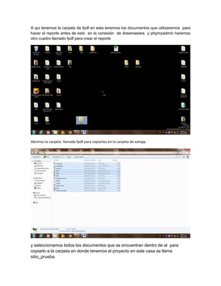 A qui tenemos la carpeta de fpdf en esta tenemos los documentos que utilizaremos para
hacer el reporte antes de esto en la conexión de dreamweare y phpmyadmin haremos
otro cuadro llamado fpdf para crear el reporte

Abrimos la carpeta llamada fpdf para copiarlos en la carpeta de xampp

y seleccionamos todos los documentos que se encuentran dentro de el para
copiarlo a la carpeta en donde tenemos el proyecto en este casa se llama
sitio_prueba.

 