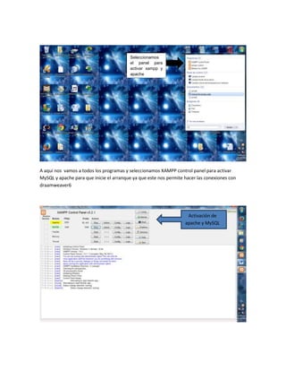 Seleccionamos
el panel para
activar xampp y
apache

A aquí nos vamos a todos los programas y seleccionamos XAMPP control panel para activar
MySQL y apache para que inicie el arranque ya que este nos permite hacer las conexiones con
draamweaver6

Activación de
apache y MySQL

 