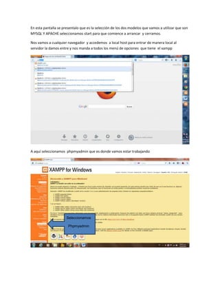 En esta pantalla se presentalo que es la selección de los dos modelos que vamos a utilizar que son
MYSQL Y APACHE seleccionamos start para que comience a arrancar y cerramos.
Nos vamos a cualquier navegador y accedemos a local host para entrar de manera local al
servidor la damos entre y nos manda a todos los menú de opciones que tiene el xampp

A aquí seleccionamos phpmyadmin que es donde vamos estar trabajando

Seleccionamos
Phpmyadmin

 