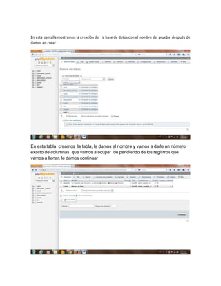En esta pantalla mostramos la creación de la base de datos con el nombre de prueba después de
damos en crear

En esta tabla creamos la tabla, le damos el nombre y vamos a darle un número
exacto de columnas que vamos a ocupar de pendiendo de los registros que
vamos a llenar. le damos continuar

 