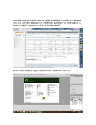 A aquí empezamos a llenar todos los registros dándoles el nombre, tipo, longitud,
si es nulo y el índice después de a verlo llenado guardamos los cambios para así
hacer la conexión con la otra aplicación de dreamwear6.

En esta pantalla abrimos el programa de dreamwear6 y creamos un nuevo sitio

 